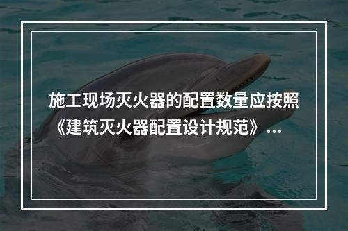 施工现场灭火器的配置数量应按照《建筑灭火器配置设计规范》（G