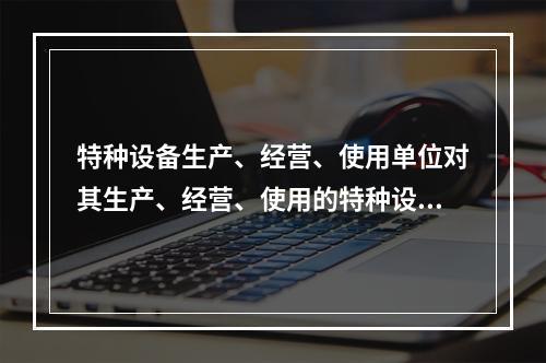 特种设备生产、经营、使用单位对其生产、经营、使用的特种设备应