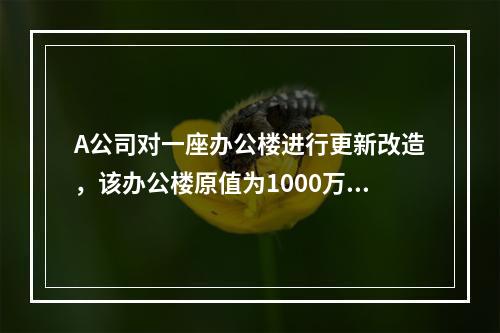 A公司对一座办公楼进行更新改造，该办公楼原值为1000万元，