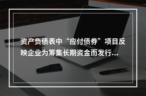 资产负债表中“应付债券”项目反映企业为筹集长期资金而发行的债