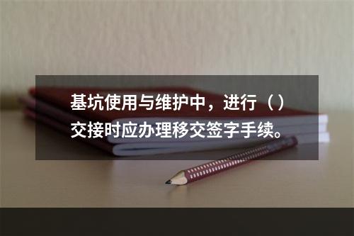 基坑使用与维护中，进行（ ）交接时应办理移交签字手续。