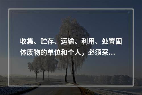 收集、贮存、运输、利用、处置固体废物的单位和个人，必须采取（