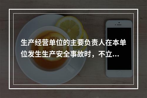 生产经营单位的主要负责人在本单位发生生产安全事故时，不立即组