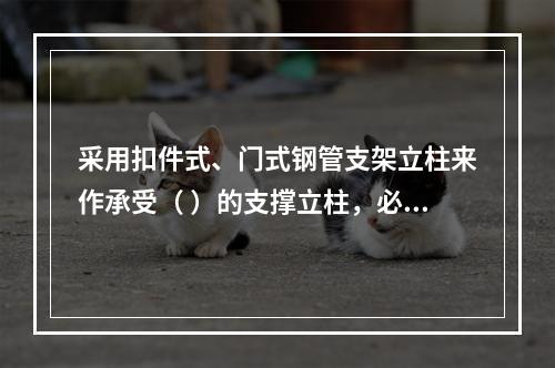 采用扣件式、门式钢管支架立柱来作承受（ ）的支撑立柱，必须具