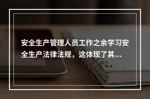 安全生产管理人员工作之余学习安全生产法律法规，这体现了其（