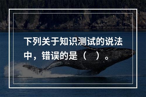 下列关于知识测试的说法中，错误的是（　）。