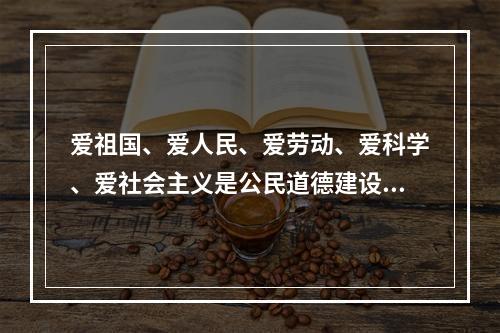 爱祖国、爱人民、爱劳动、爱科学、爱社会主义是公民道德建设的（