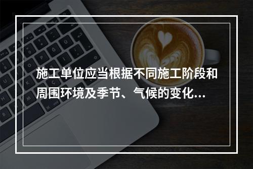 施工单位应当根据不同施工阶段和周围环境及季节、气候的变化，在