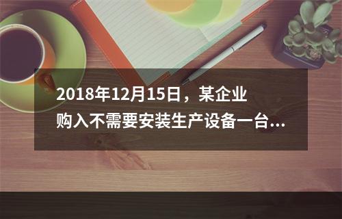 2018年12月15日，某企业购入不需要安装生产设备一台，原