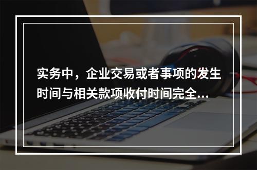 实务中，企业交易或者事项的发生时间与相关款项收付时间完全一致