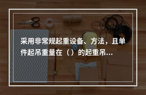 采用非常规起重设备、方法，且单件起吊重量在（ ）的起重吊装工