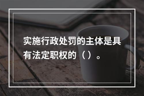 实施行政处罚的主体是具有法定职权的（ ）。