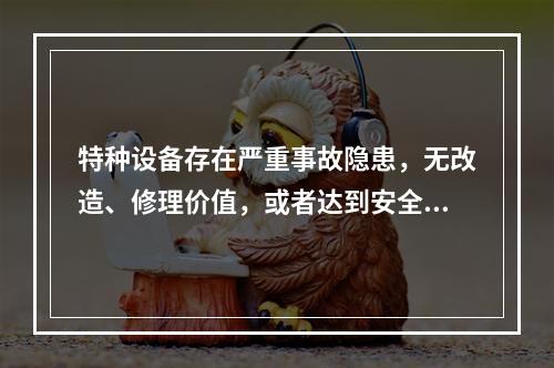 特种设备存在严重事故隐患，无改造、修理价值，或者达到安全技术