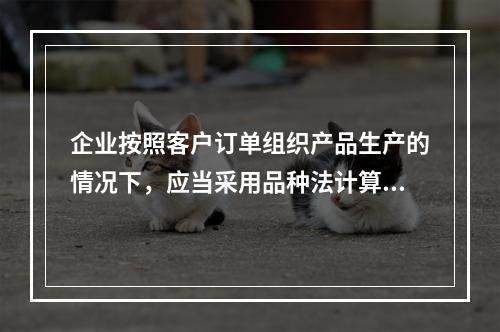 企业按照客户订单组织产品生产的情况下，应当采用品种法计算产品