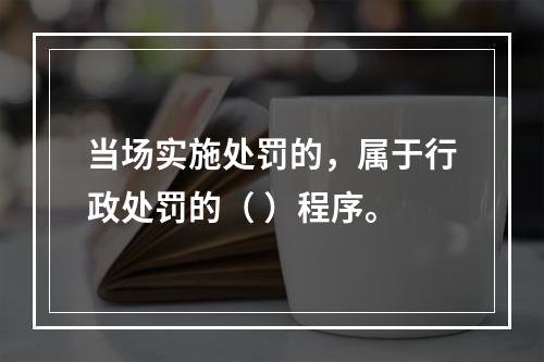 当场实施处罚的，属于行政处罚的（ ）程序。