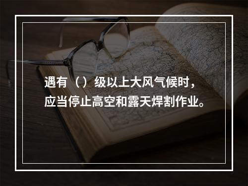 遇有（ ）级以上大风气候时，应当停止高空和露天焊割作业。