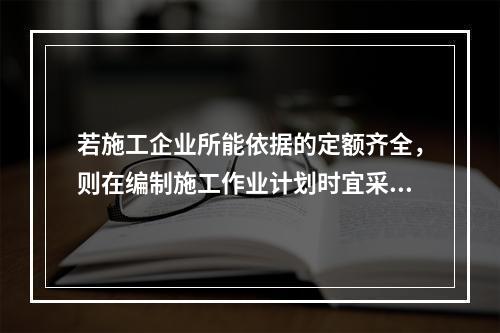 若施工企业所能依据的定额齐全，则在编制施工作业计划时宜采用的