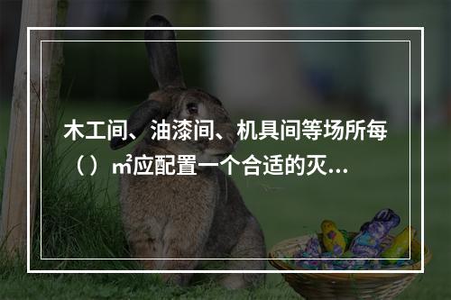 木工间、油漆间、机具间等场所每（ ）㎡应配置一个合适的灭火器