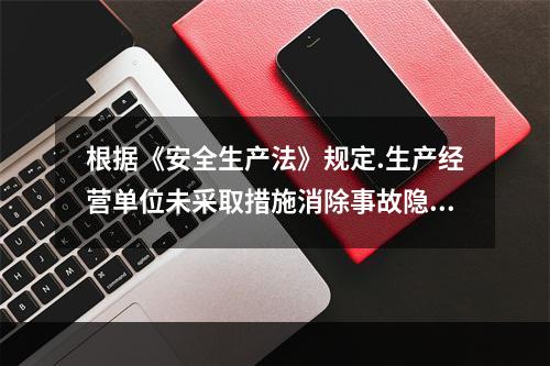 根据《安全生产法》规定.生产经营单位未采取措施消除事故隐患的