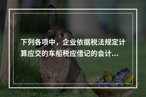 下列各项中，企业依据税法规定计算应交的车船税应借记的会计科目