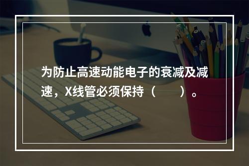 为防止高速动能电子的衰减及减速，X线管必须保持（　　）。