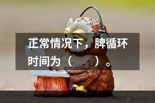 正常情况下，脾循环时间为（　　）。