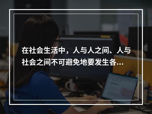 在社会生活中，人与人之间、人与社会之间不可避免地要发生各种矛