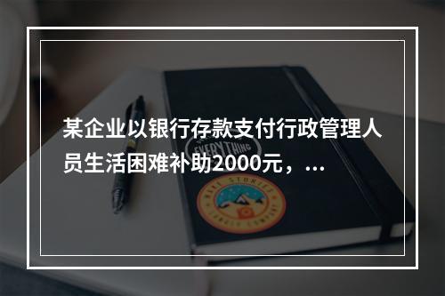 某企业以银行存款支付行政管理人员生活困难补助2000元，下列