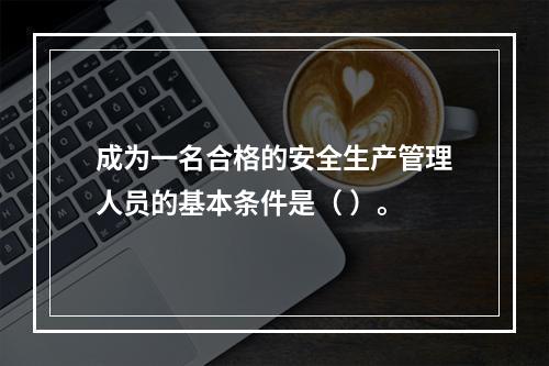 成为一名合格的安全生产管理人员的基本条件是（ ）。