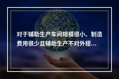 对于辅助生产车间规模很小、制造费用很少且辅助生产不对外提供产