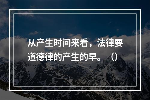 从产生时间来看，法律要道德律的产生的早。（）