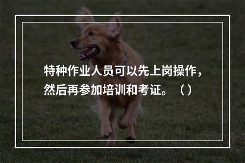 特种作业人员可以先上岗操作，然后再参加培训和考证。（ ）