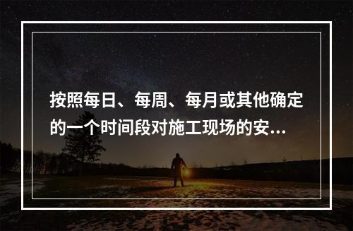 按照每日、每周、每月或其他确定的一个时间段对施工现场的安全生