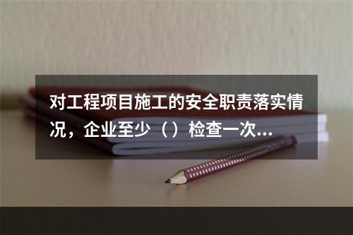 对工程项目施工的安全职责落实情况，企业至少（ ）检查一次。