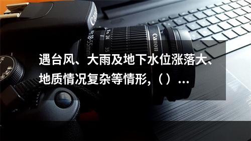 遇台风、大雨及地下水位涨落大、地质情况复杂等情形,（ ）应当