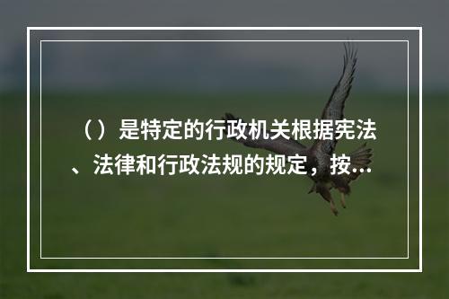 （ ）是特定的行政机关根据宪法、法律和行政法规的规定，按照法