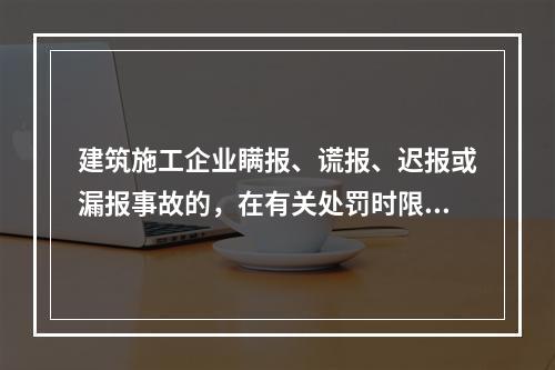 建筑施工企业瞒报、谎报、迟报或漏报事故的，在有关处罚时限规定