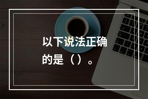 以下说法正确的是（ ）。