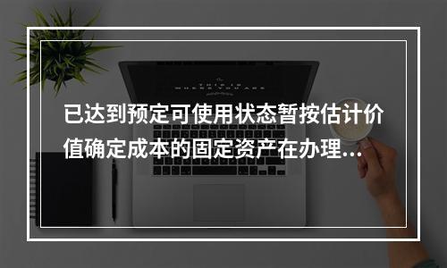 已达到预定可使用状态暂按估计价值确定成本的固定资产在办理竣工