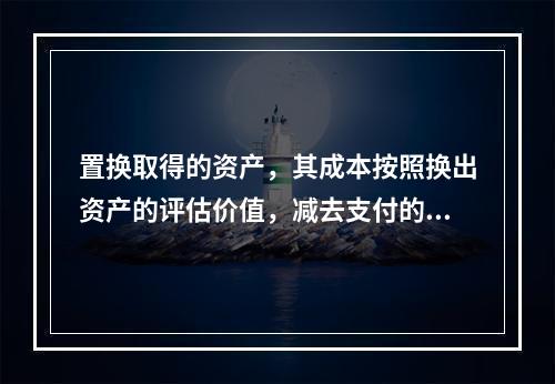 置换取得的资产，其成本按照换出资产的评估价值，减去支付的补价