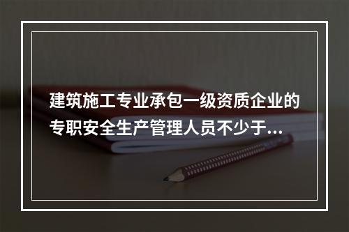 建筑施工专业承包一级资质企业的专职安全生产管理人员不少于（