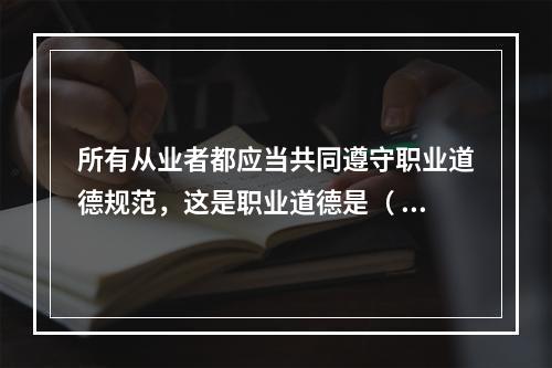 所有从业者都应当共同遵守职业道德规范，这是职业道德是（ ）特