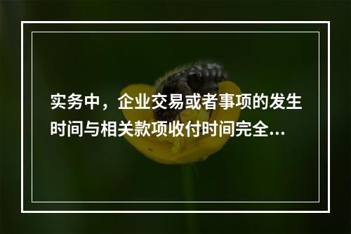 实务中，企业交易或者事项的发生时间与相关款项收付时间完全一致