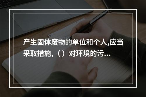 产生固体废物的单位和个人,应当采取措施,（ ）对环境的污染。