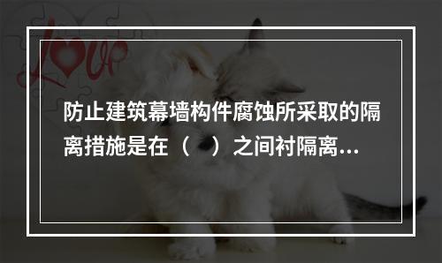 防止建筑幕墙构件腐蚀所采取的隔离措施是在（　）之间衬隔离柔性