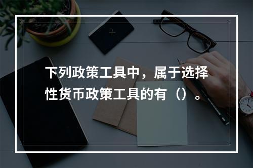 下列政策工具中，属于选择性货币政策工具的有（）。