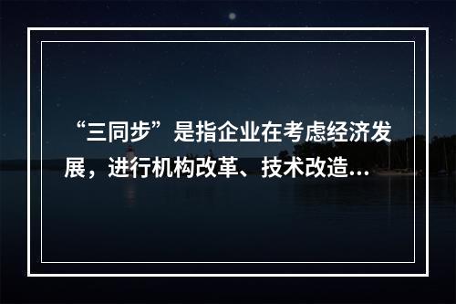 “三同步”是指企业在考虑经济发展，进行机构改革、技术改造时，