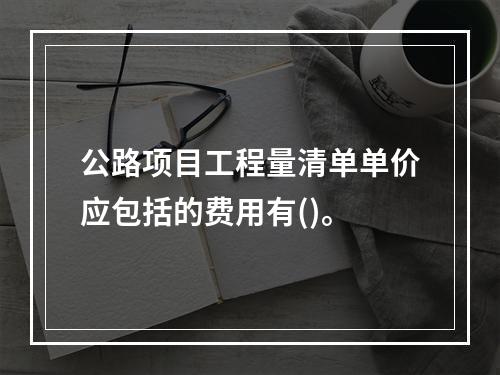 公路项目工程量清单单价应包括的费用有()。