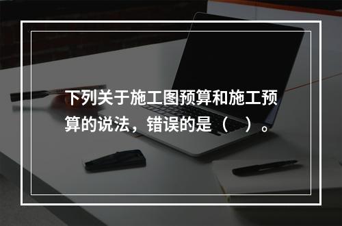 下列关于施工图预算和施工预算的说法，错误的是（　）。