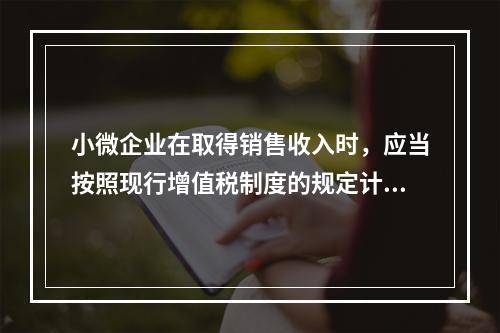 小微企业在取得销售收入时，应当按照现行增值税制度的规定计算应